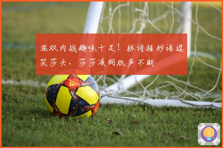 混双内战趣味十足！林诗栋妙语逗笑莎头，莎莎滚网欢声不断