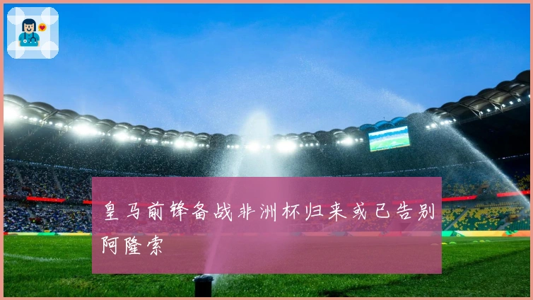 皇马前锋备战非洲杯归来或已告别阿隆索