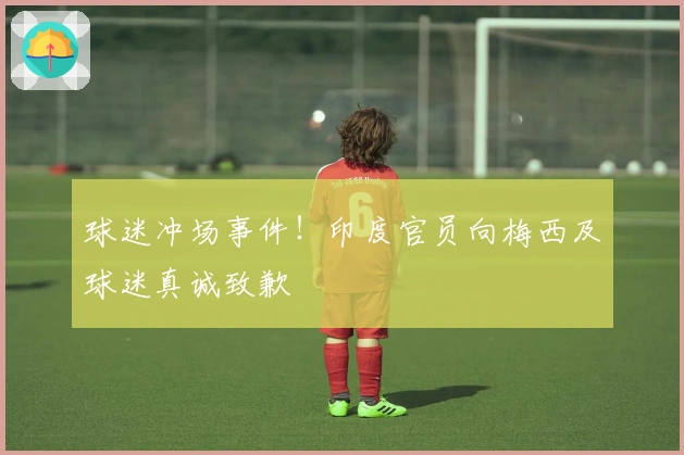 球迷冲场事件！印度官员向梅西及球迷真诚致歉