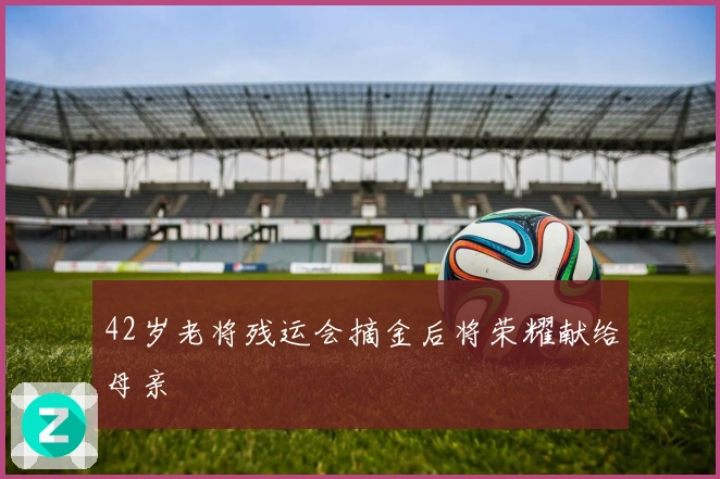42岁老将残运会摘金后将荣耀献给母亲
