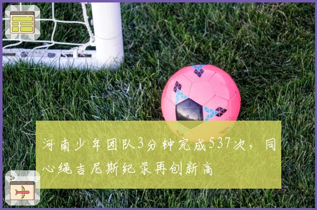 河南少年团队3分钟完成537次，同心绳吉尼斯纪录再创新高