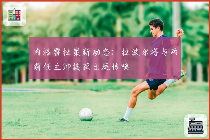 内格雷拉案新动态：拉波尔塔与两前任主帅接获出庭传唤