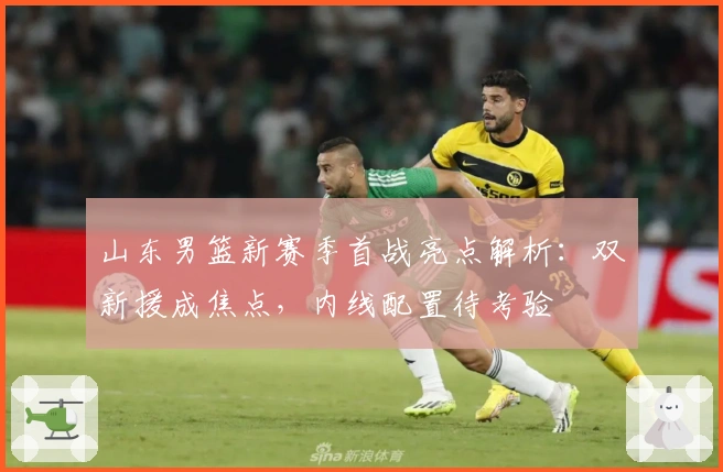 山东男篮新赛季首战亮点解析：双新援成焦点，内线配置待考验