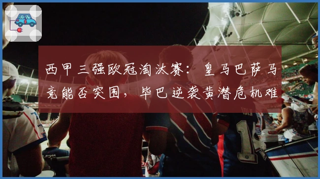 西甲三强欧冠淘汰赛：皇马巴萨马竞能否突围，毕巴逆袭黄潜危机难解？