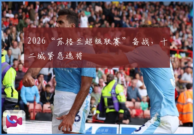 2026“苏格兰超级联赛”备战，十二城紧急选将