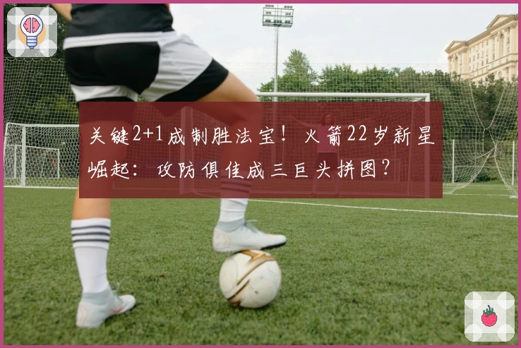 关键2+1成制胜法宝！火箭22岁新星崛起：攻防俱佳成三巨头拼图？