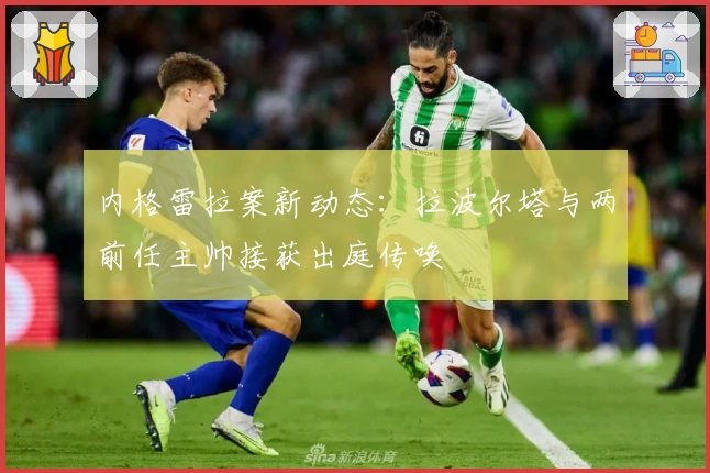 内格雷拉案新动态：拉波尔塔与两前任主帅接获出庭传唤