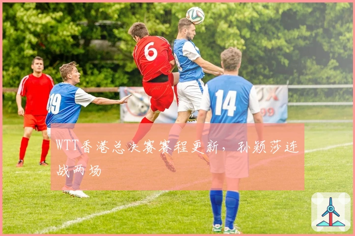 WTT香港总决赛赛程更新，孙颖莎连战两场