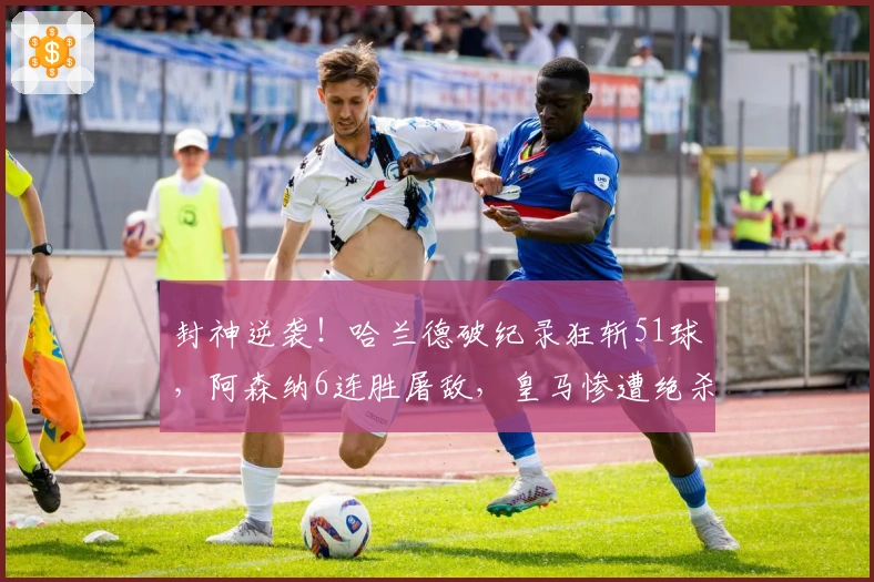 封神逆袭！哈兰德破纪录狂斩51球，阿森纳6连胜屠敌，皇马惨遭绝杀