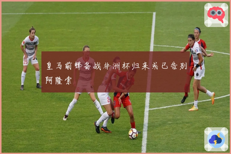 皇马前锋备战非洲杯归来或已告别阿隆索