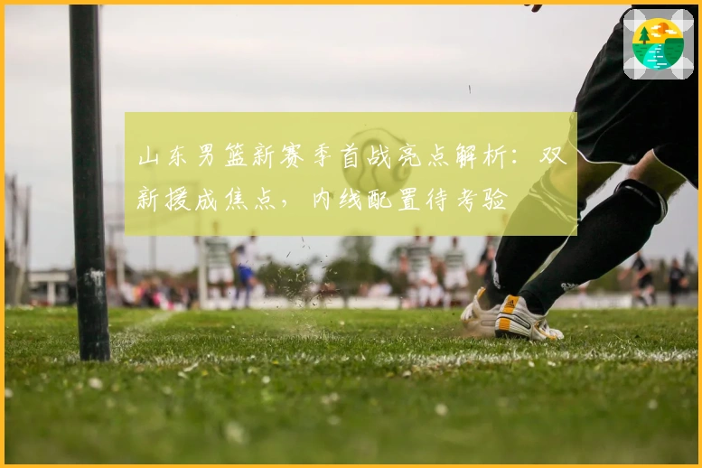 山东男篮新赛季首战亮点解析：双新援成焦点，内线配置待考验