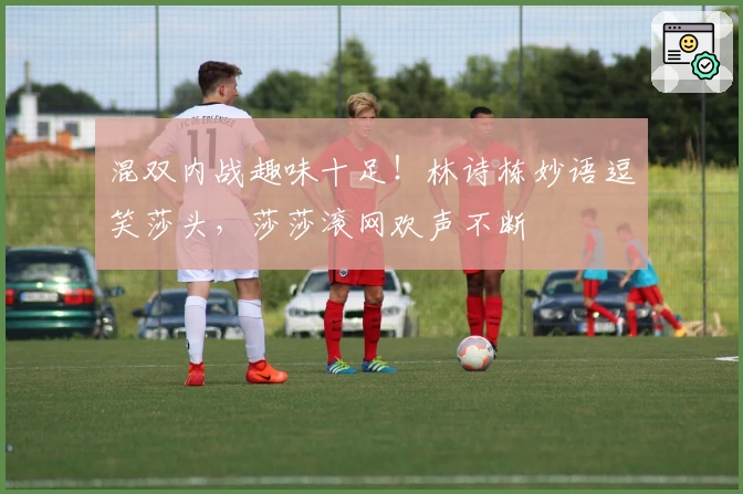 混双内战趣味十足！林诗栋妙语逗笑莎头，莎莎滚网欢声不断