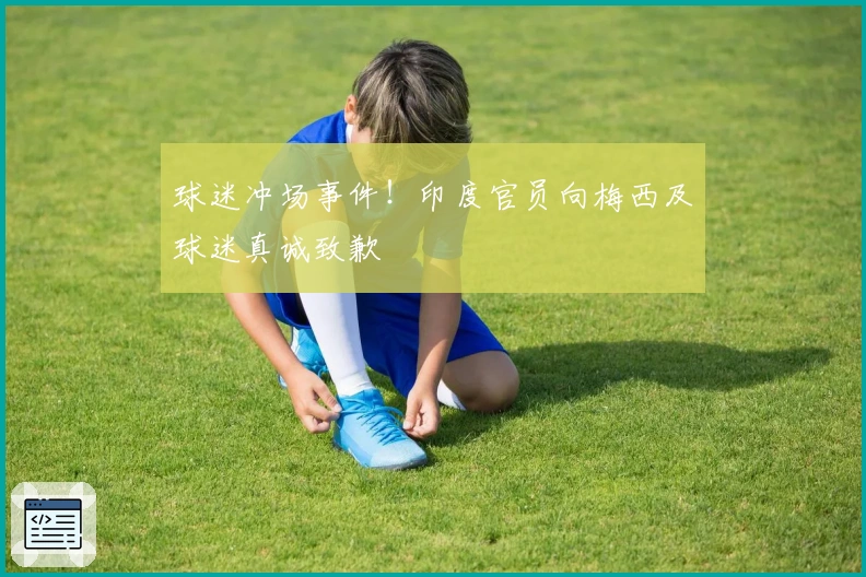 球迷冲场事件！印度官员向梅西及球迷真诚致歉